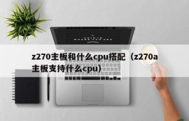 z270主板和什么cpu搭配（z270a主板支持什么cpu）