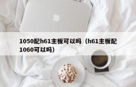 1050配h61主板可以吗（h61主板配1060可以吗）