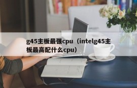 g45主板最强cpu（intelg45主板最高配什么cpu）