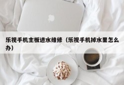 乐视手机主板进水维修（乐视手机掉水里怎么办）