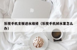 乐视手机主板进水维修（乐视手机掉水里怎么办）