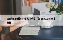 华为p10换主板多少钱（华为p10p换主板）