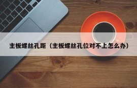 主板螺丝孔距（主板螺丝孔位对不上怎么办）