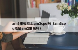 am3主板能上am3cpu吗（am3cpu能插am2主板吗）