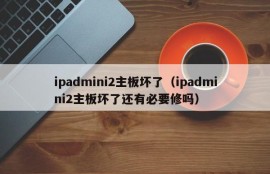 ipadmini2主板坏了（ipadmini2主板坏了还有必要修吗）