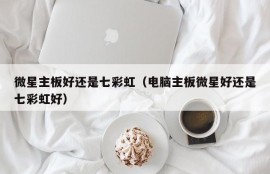 微星主板好还是七彩虹（电脑主板微星好还是七彩虹好）