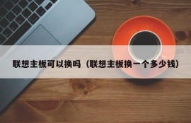 联想主板可以换吗（联想主板换一个多少钱）