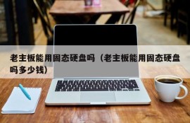 老主板能用固态硬盘吗（老主板能用固态硬盘吗多少钱）