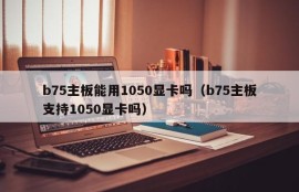 b75主板能用1050显卡吗（b75主板支持1050显卡吗）