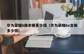 华为荣耀6换主板多少钱（华为荣耀6x主板多少钱）