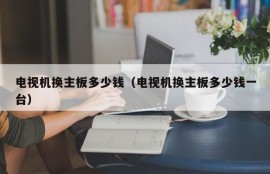 电视机换主板多少钱（电视机换主板多少钱一台）